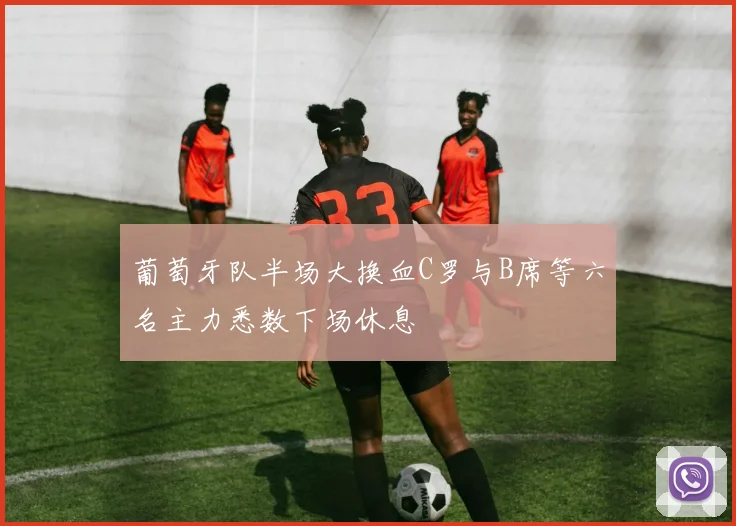 葡萄牙队半场大换血C罗与B席等六名主力悉数下场休息