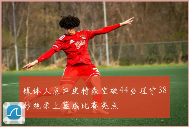 媒体人点评皮特森空砍44分辽宁38秒绝杀上篮成比赛亮点