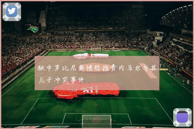 狱中罗比尼奥愤怒指责内马尔与其儿子冲突事件