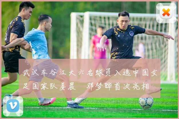 武汉车谷江大六名球员入选中国女足国家队姜晨璟邓梦晔首次亮相