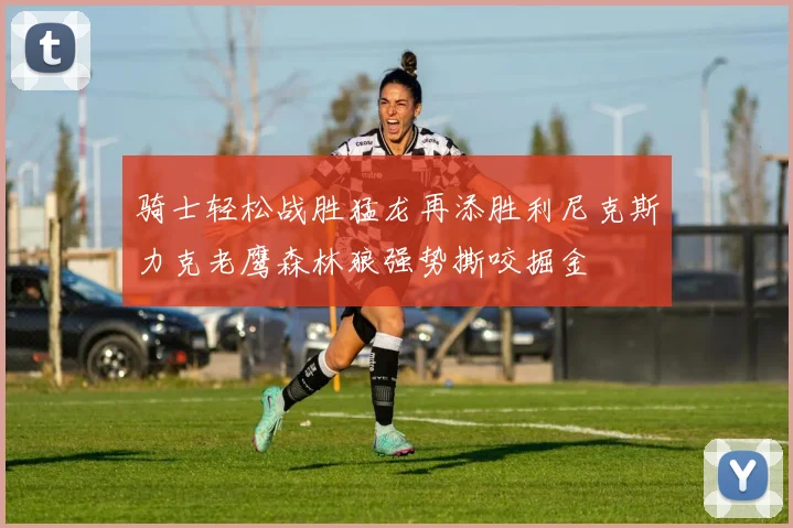 骑士轻松战胜猛龙再添胜利尼克斯力克老鹰森林狼强势撕咬掘金