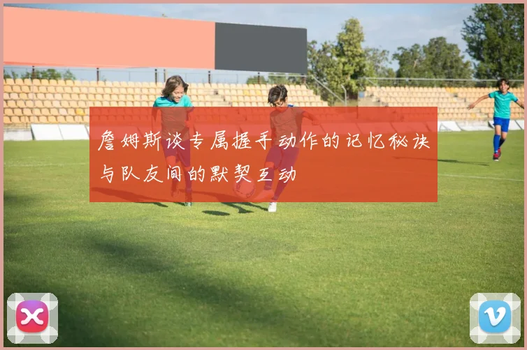 詹姆斯谈专属握手动作的记忆秘诀与队友间的默契互动