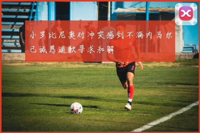 小罗比尼奥对冲突感到不满内马尔已诚恳道歉寻求和解