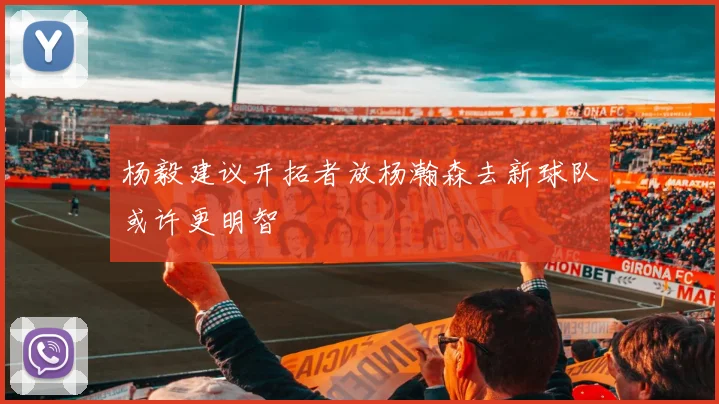 杨毅建议开拓者放杨瀚森去新球队或许更明智