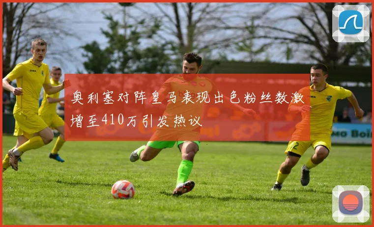 奥利塞对阵皇马表现出色粉丝数激增至410万引发热议