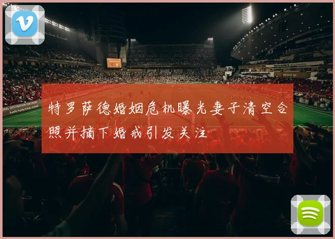 特罗萨德婚姻危机曝光妻子清空合照并摘下婚戒引发关注