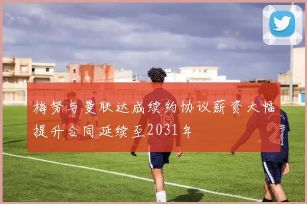梅努与曼联达成续约协议薪资大幅提升合同延续至2031年