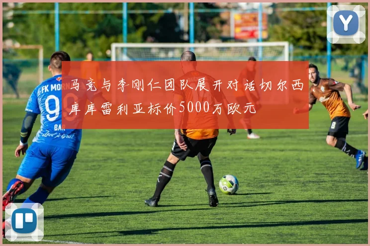 马竞与李刚仁团队展开对话切尔西库库雷利亚标价5000万欧元