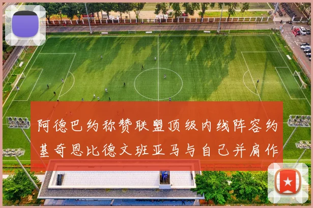 阿德巴约称赞联盟顶级内线阵容约基奇恩比德文班亚马与自己并肩作战