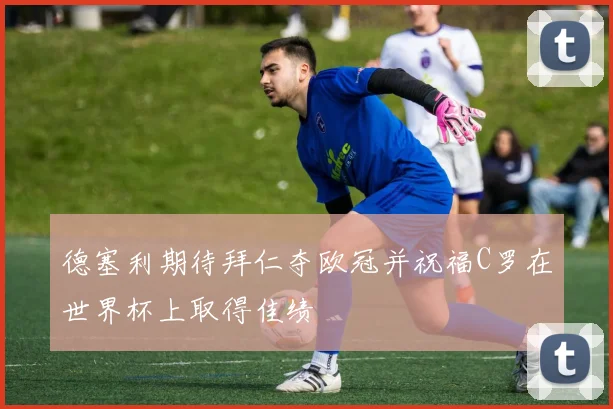 德塞利期待拜仁夺欧冠并祝福C罗在世界杯上取得佳绩