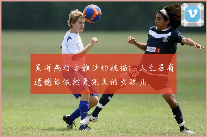 吴海燕对古雅沙的祝福：人生虽有遗憾你依然是完美的女孩儿