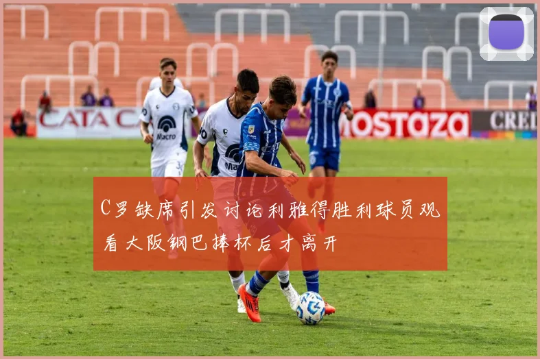 C罗缺席引发讨论利雅得胜利球员观看大阪钢巴捧杯后才离开