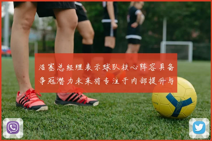 活塞总经理表示球队核心阵容具备争冠潜力未来将专注于内部提升与发展