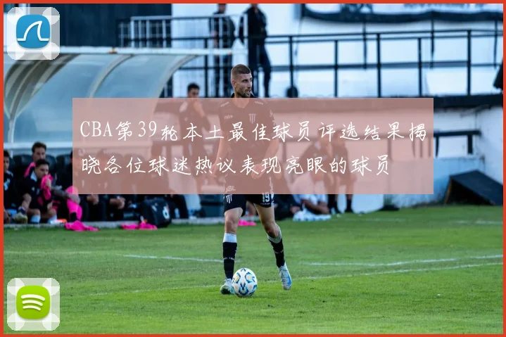 CBA第39轮本土最佳球员评选结果揭晓各位球迷热议表现亮眼的球员