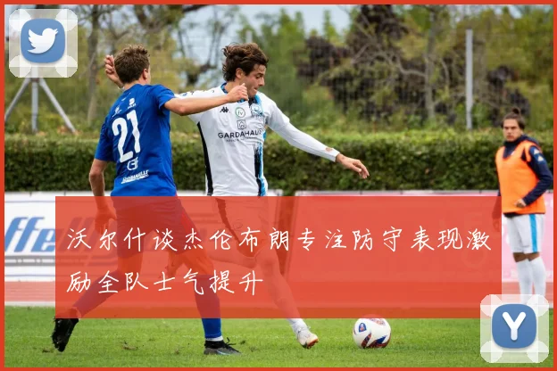 沃尔什谈杰伦布朗专注防守表现激励全队士气提升