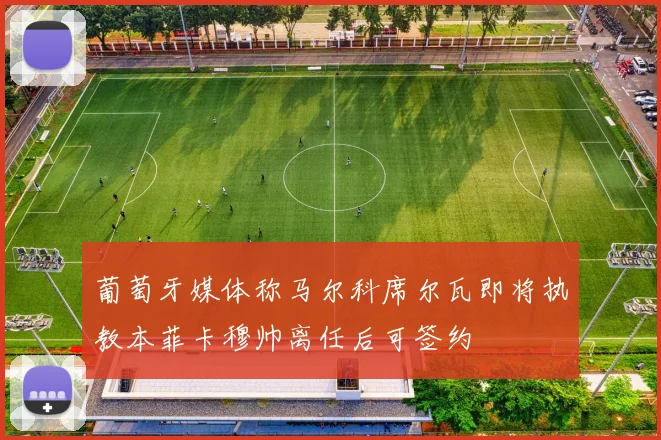 葡萄牙媒体称马尔科席尔瓦即将执教本菲卡穆帅离任后可签约