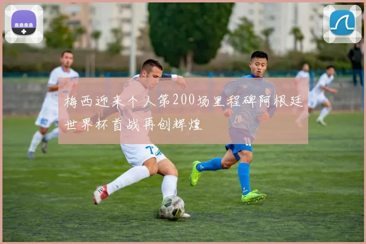 梅西迎来个人第200场里程碑阿根廷世界杯首战再创辉煌