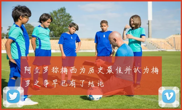 阿圭罗称梅西为历史最佳并认为梅罗之争早已有了结论